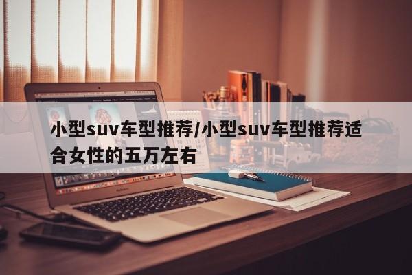 小型suv车型推荐/小型suv车型推荐适合女性的五万左右