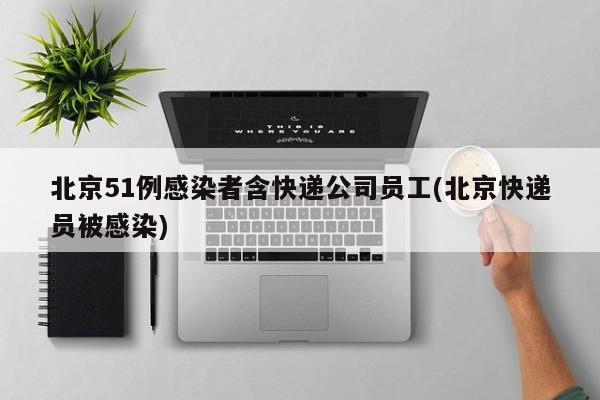 北京51例感染者含快递公司员工(北京快递员被感染)