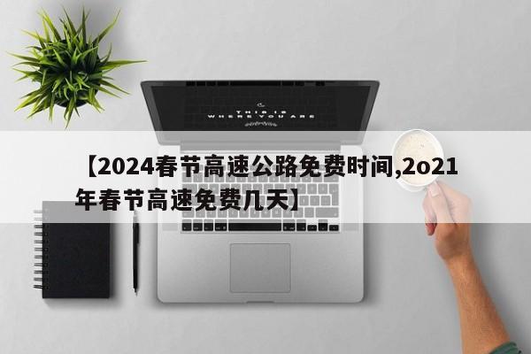 【2024春节高速公路免费时间,2o21年春节高速免费几天】