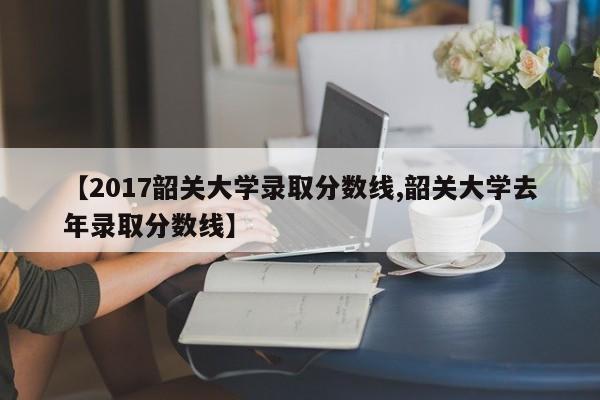 【2017韶关大学录取分数线,韶关大学去年录取分数线】