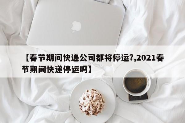 【春节期间快递公司都将停运?,2021春节期间快递停运吗】