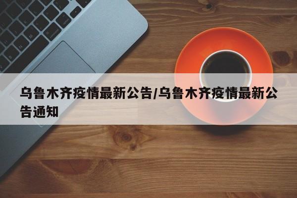 乌鲁木齐疫情最新公告/乌鲁木齐疫情最新公告通知
