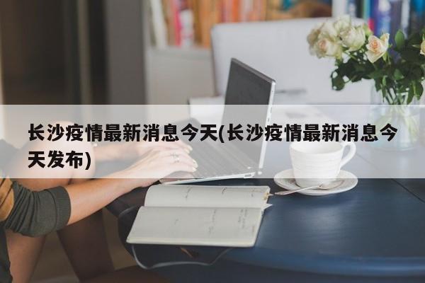 长沙疫情最新消息今天(长沙疫情最新消息今天发布)